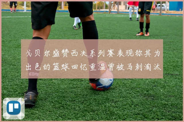 戈贝尔盛赞西决系列赛表现称其为出色的篮球回忆重温曾被马刺淘汰的经历