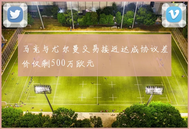 马竞与尤尔曼交易接近达成协议差价仅剩500万欧元