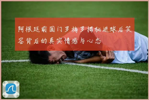 阿根廷前国门罗梅罗揭秘进球后笑容背后的真实情感与心态