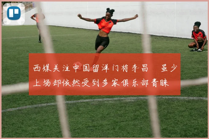 西媒关注中国留洋门将李昌祎虽少上场却依然受到多家俱乐部青睐