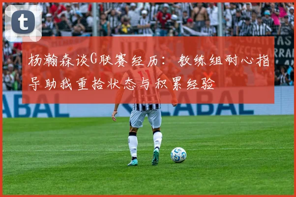 杨瀚森谈G联赛经历：教练组耐心指导助我重拾状态与积累经验