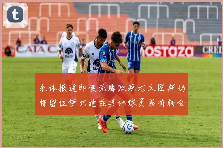 米体报道即便无缘欧冠尤文图斯仍将留住伊尔迪兹其他球员或将转会离队
