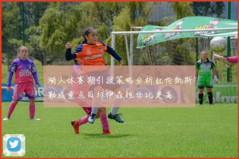 湖人休赛期引援策略分析杜伦凯斯勒成重点目标伊森性价比更高