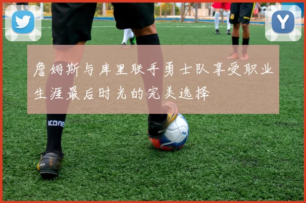 詹姆斯与库里联手勇士队享受职业生涯最后时光的完美选择