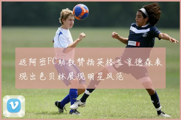 迈阿密FC助教赞扬英格兰亨德森表现出色贝林展现明星风范