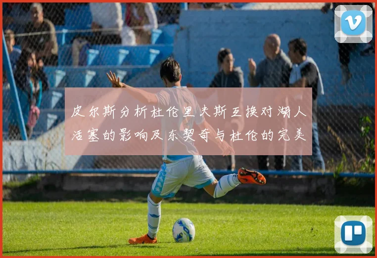 皮尔斯分析杜伦里夫斯互换对湖人活塞的影响及东契奇与杜伦的完美搭配