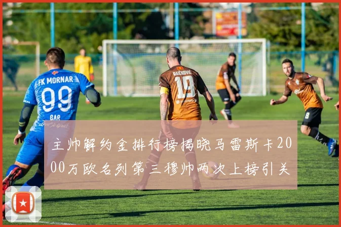 主帅解约金排行榜揭晓马雷斯卡2000万欧名列第三穆帅两次上榜引关注
