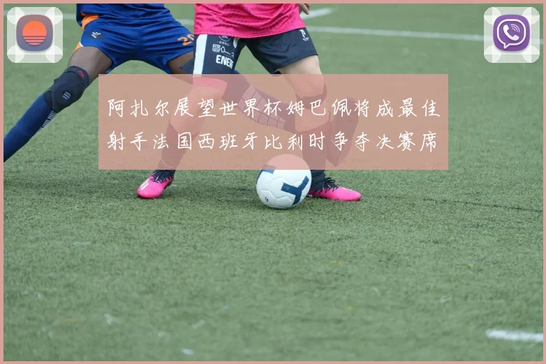 阿扎尔展望世界杯姆巴佩将成最佳射手法国西班牙比利时争夺决赛席位