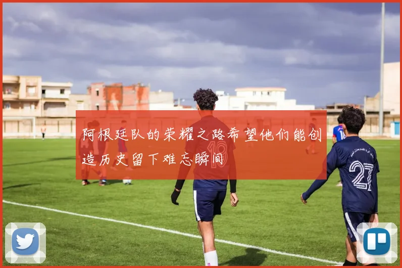 阿根廷队的荣耀之路希望他们能创造历史留下难忘瞬间