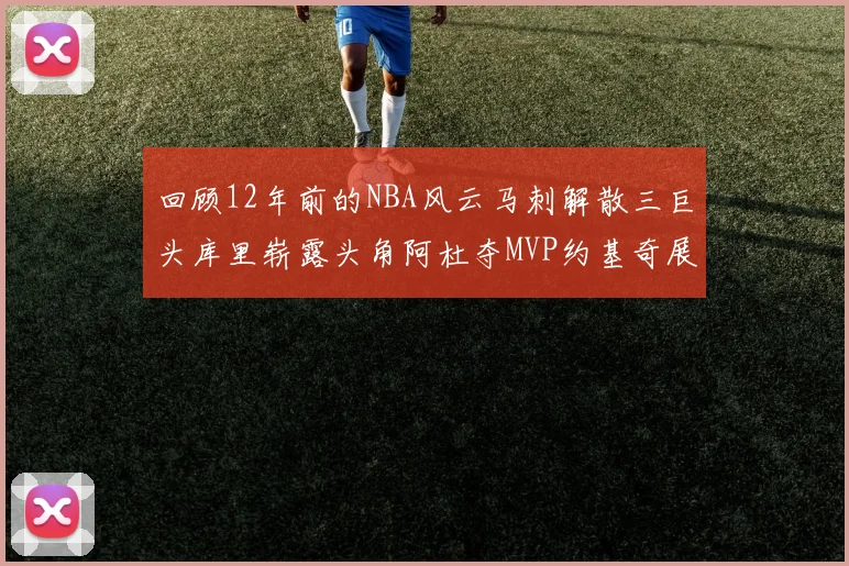 回顾12年前的NBA风云马刺解散三巨头库里崭露头角阿杜夺MVP约基奇展现天赋