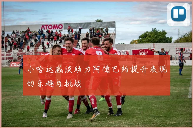 小哈达威谈助力阿德巴约提升表现的乐趣与挑战